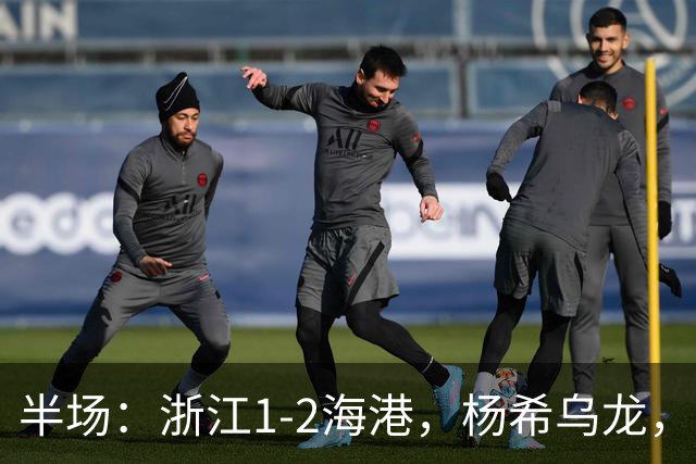 半场：浙江1-2海港，杨希乌龙，梅伦多、安佩姆破门