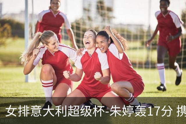女排意大利超级杯-朱婷轰17分 携姚迪助科内夺队史第9冠