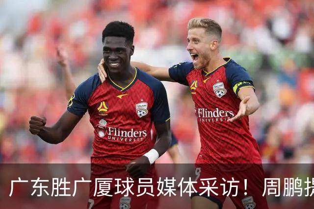 广东胜广厦球员媒体采访！周鹏提攻守提升，胡明轩自曝膝盖伤情！
