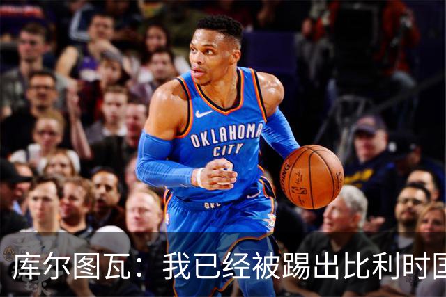 库尔图瓦：我已经被踢出比利时国家队球员群聊 从未要求保证首发