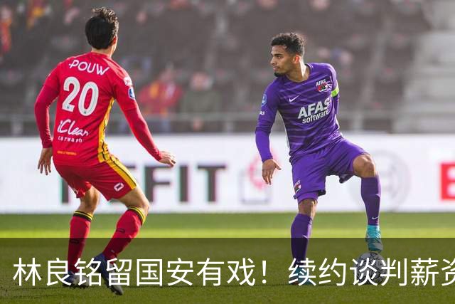 林良铭留国安有戏！续约谈判薪资并非大问题，而是一项关键指标
