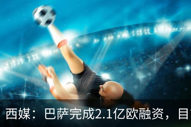 西媒：巴萨完成2.1亿欧融资，目前总债务升至26.8亿欧