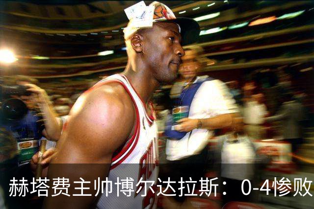 赫塔费主帅博尔达拉斯：0-4惨败毕包不可接受，球队已跌至谷底