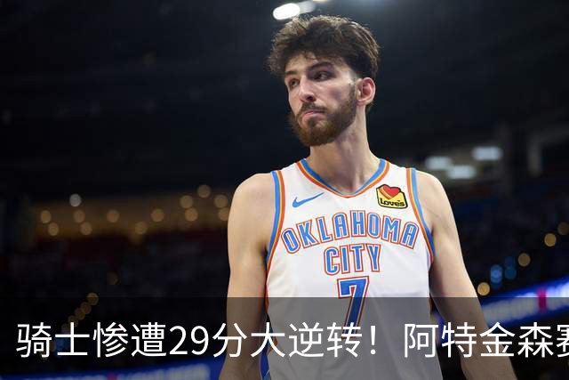 骑士惨遭29分大逆转！阿特金森赛后那话一针见血，他同时摊牌了