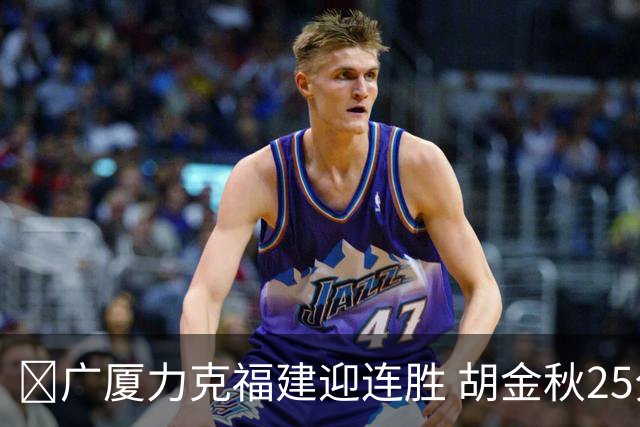 🏀广厦力克福建迎连胜 胡金秋25分 威尔斯21+8 邹阳25+7+7断